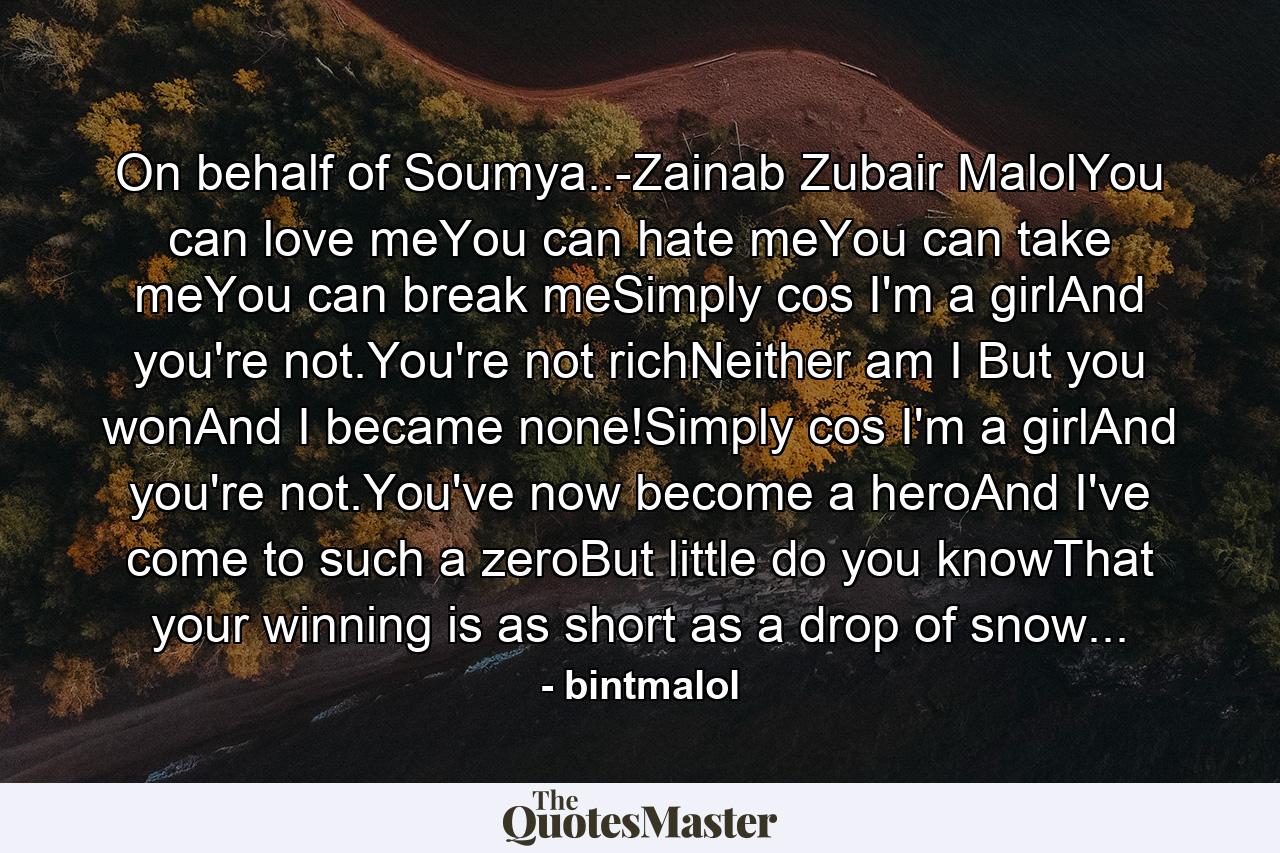 On behalf of Soumya..-Zainab Zubair MalolYou can love meYou can hate meYou can take meYou can break meSimply cos I'm a girlAnd you're not.You're not richNeither am I But you wonAnd I became none!Simply cos I'm a girlAnd you're not.You've now become a heroAnd I've come to such a zeroBut little do you knowThat your winning is as short as a drop of snow... - Quote by bintmalol