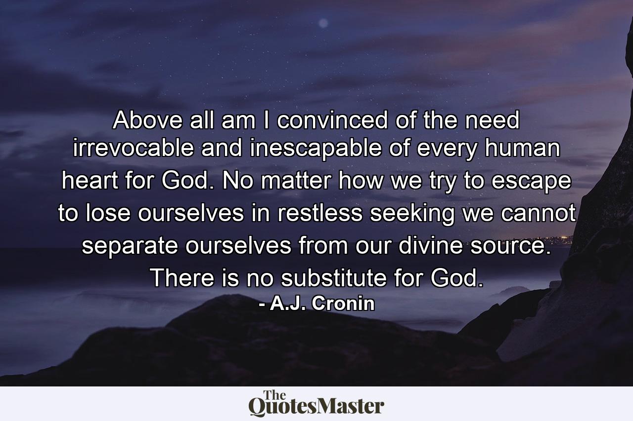 Above all am I convinced of the need  irrevocable and inescapable  of every human heart  for God. No matter how we try to escape  to lose ourselves in restless seeking  we cannot separate ourselves from our divine source. There is no substitute for God. - Quote by A.J. Cronin