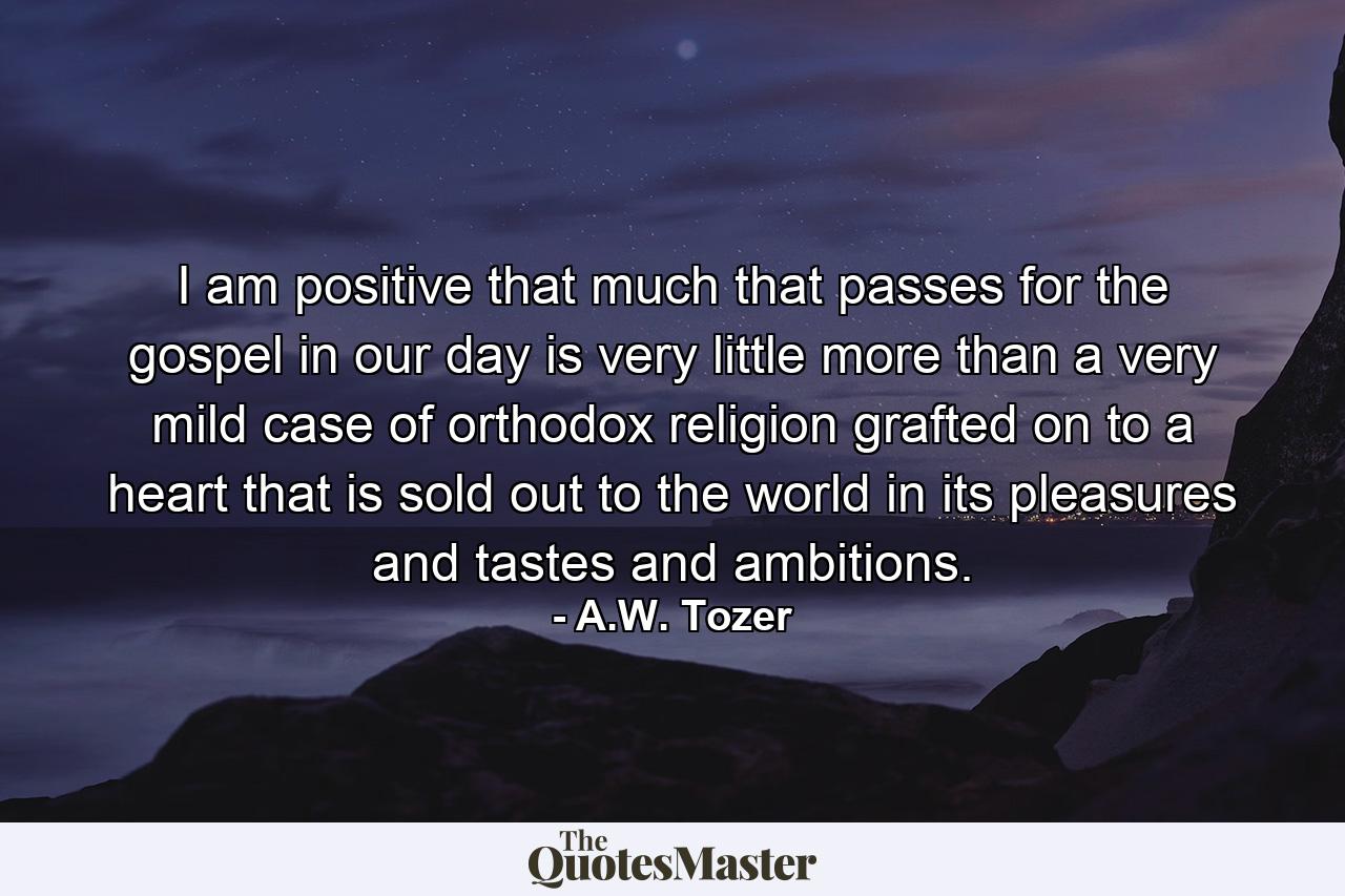 I am positive that much that passes for the gospel in our day is very little more than a very mild case of orthodox religion grafted on to a heart that is sold out to the world in its pleasures and tastes and ambitions. - Quote by A.W. Tozer