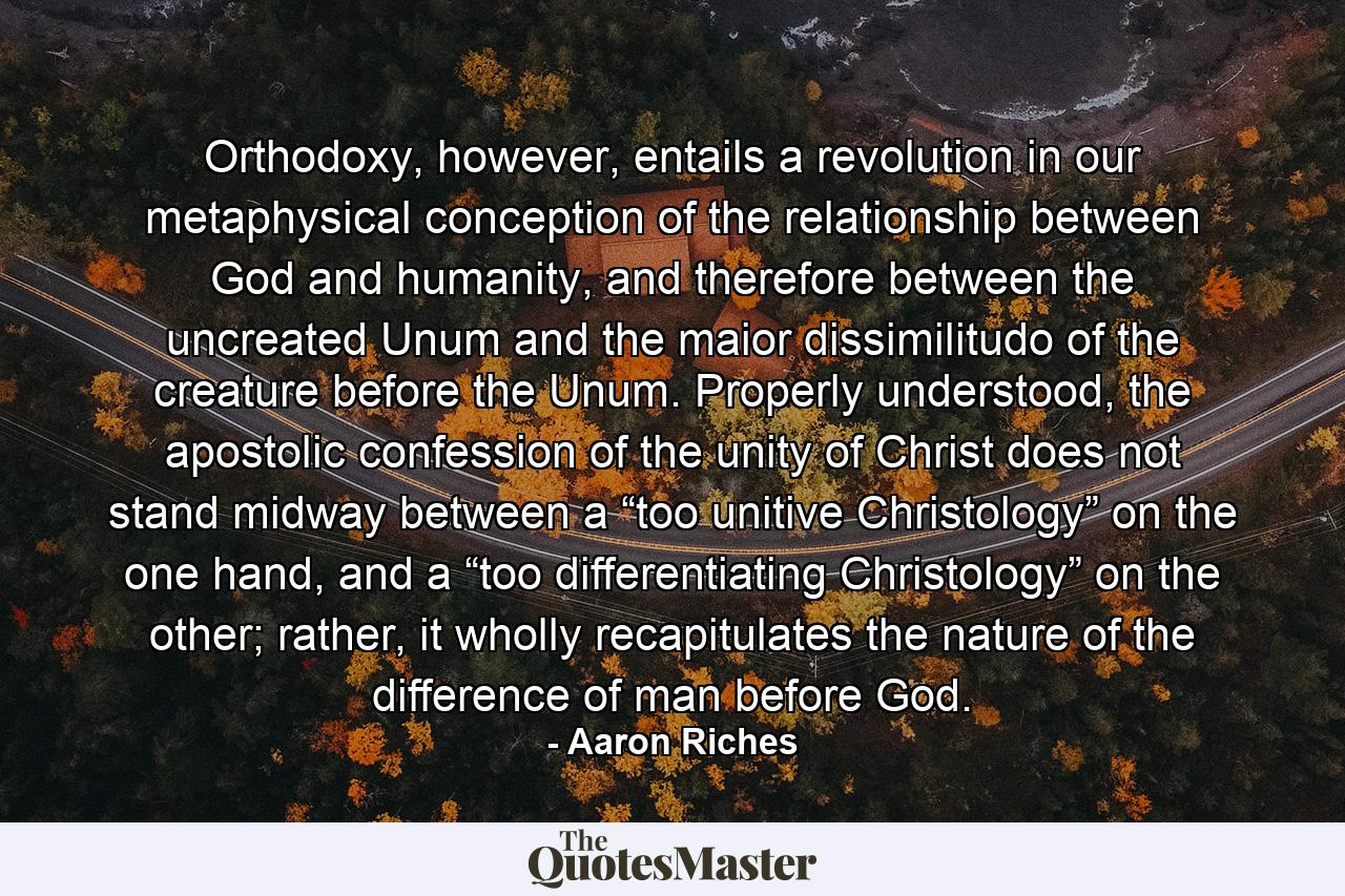 Orthodoxy, however, entails a revolution in our metaphysical conception of the relationship between God and humanity, and therefore between the uncreated Unum and the maior dissimilitudo of the creature before the Unum. Properly understood, the apostolic confession of the unity of Christ does not stand midway between a “too unitive Christology” on the one hand, and a “too differentiating Christology” on the other; rather, it wholly recapitulates the nature of the difference of man before God. - Quote by Aaron Riches