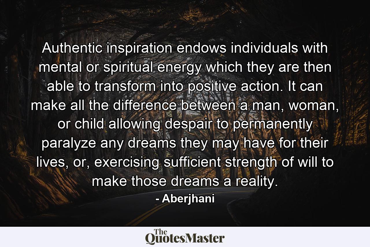 Authentic inspiration endows individuals with mental or spiritual energy which they are then able to transform into positive action. It can make all the difference between a man, woman, or child allowing despair to permanently paralyze any dreams they may have for their lives, or, exercising sufficient strength of will to make those dreams a reality. - Quote by Aberjhani