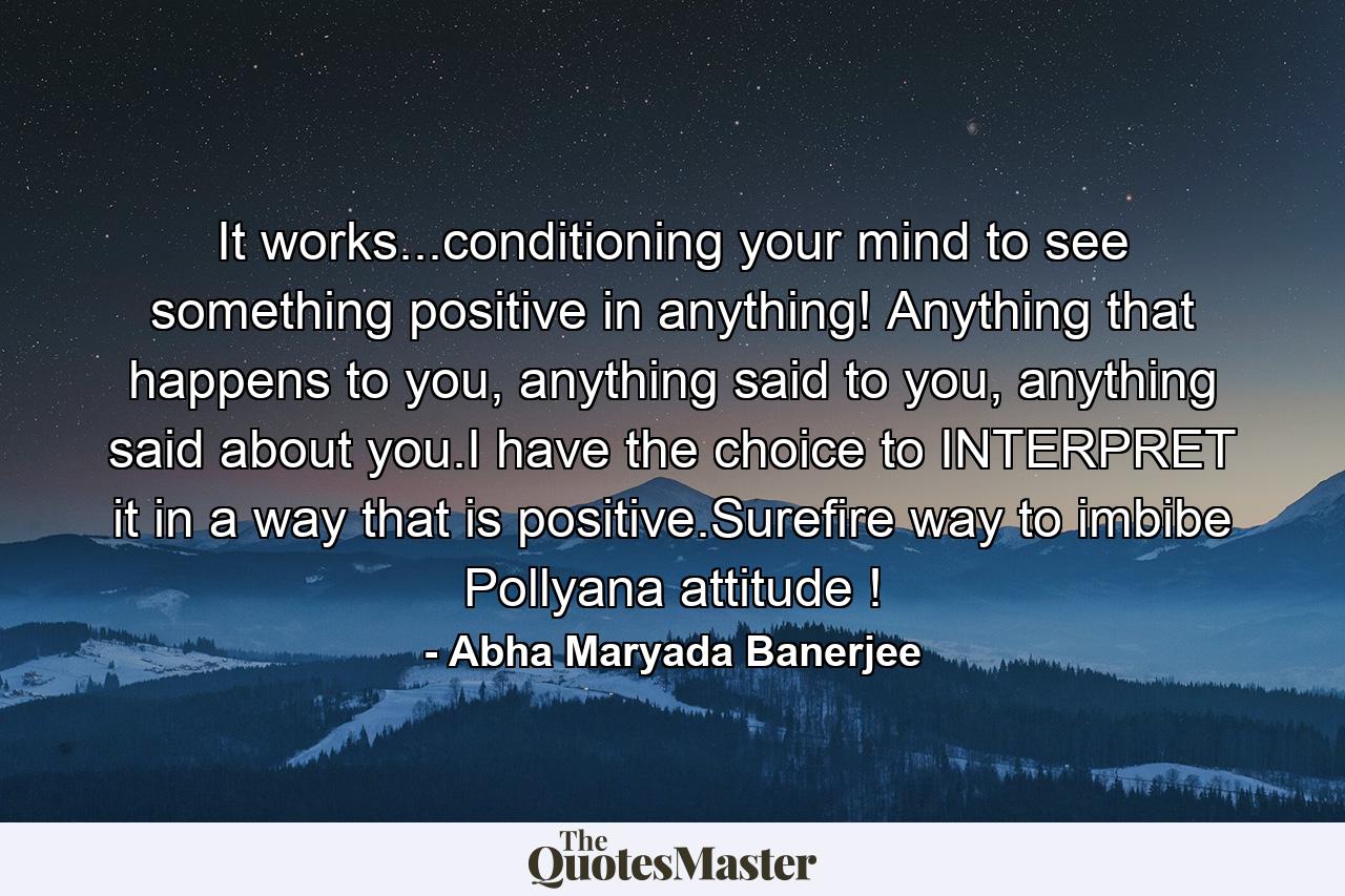 It works...conditioning your mind to see something positive in anything! Anything that happens to you, anything said to you, anything said about you.I have the choice to INTERPRET it in a way that is positive.Surefire way to imbibe Pollyana attitude ! - Quote by Abha Maryada Banerjee