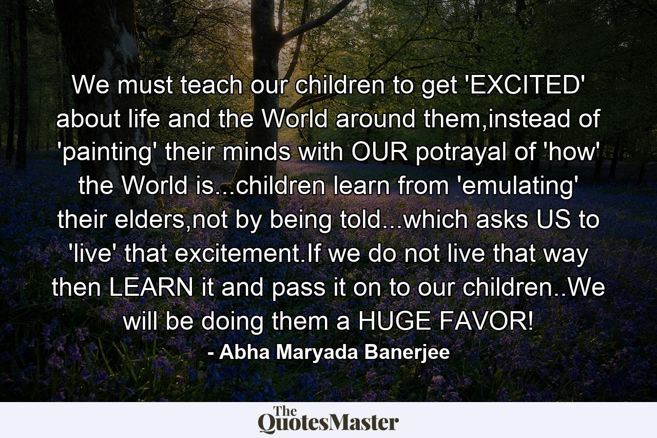 We must teach our children to get 'EXCITED' about life and the World around them,instead of 'painting' their minds with OUR potrayal of 'how' the World is...children learn from 'emulating' their elders,not by being told...which asks US to 'live' that excitement.If we do not live that way then LEARN it and pass it on to our children..We will be doing them a HUGE FAVOR! - Quote by Abha Maryada Banerjee