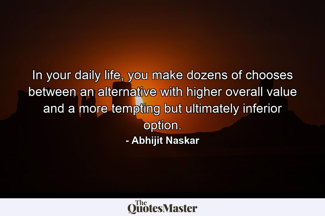 In your daily life, you make dozens of chooses between an alternative with higher overall value and a more tempting but ultimately inferior option. - Quote by Abhijit Naskar