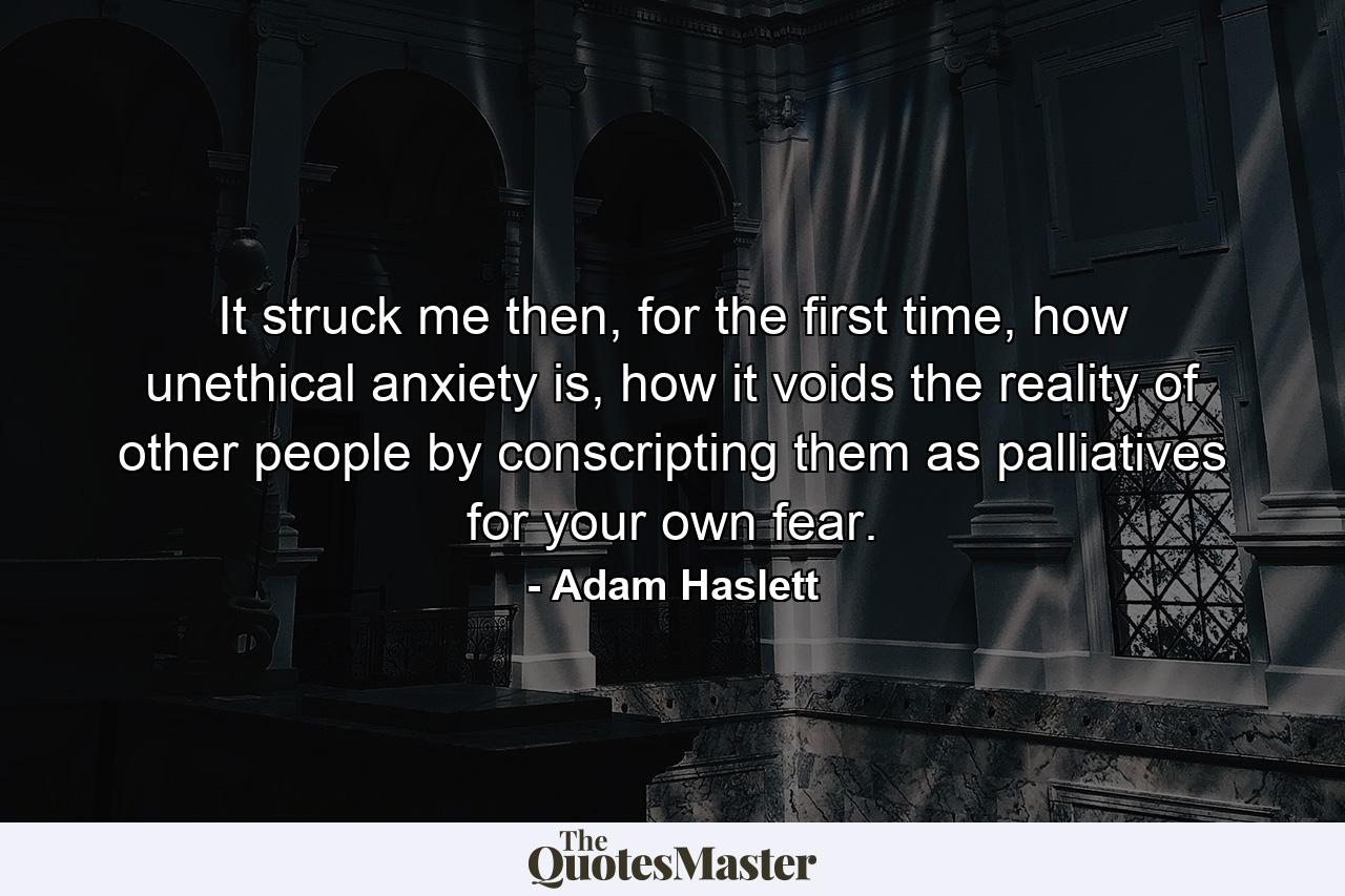 It struck me then, for the first time, how unethical anxiety is, how it voids the reality of other people by conscripting them as palliatives for your own fear. - Quote by Adam Haslett