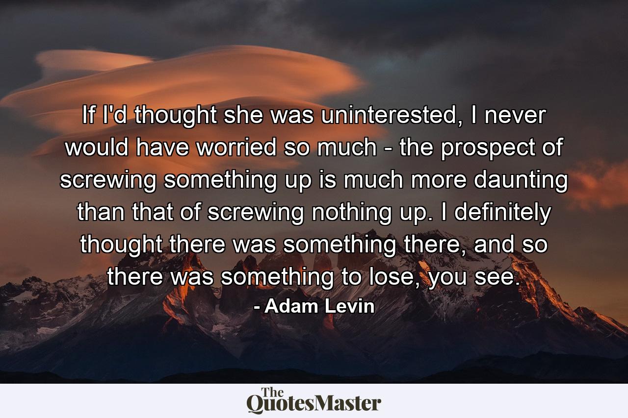 If I'd thought she was uninterested, I never would have worried so much - the prospect of screwing something up is much more daunting than that of screwing nothing up. I definitely thought there was something there, and so there was something to lose, you see. - Quote by Adam Levin