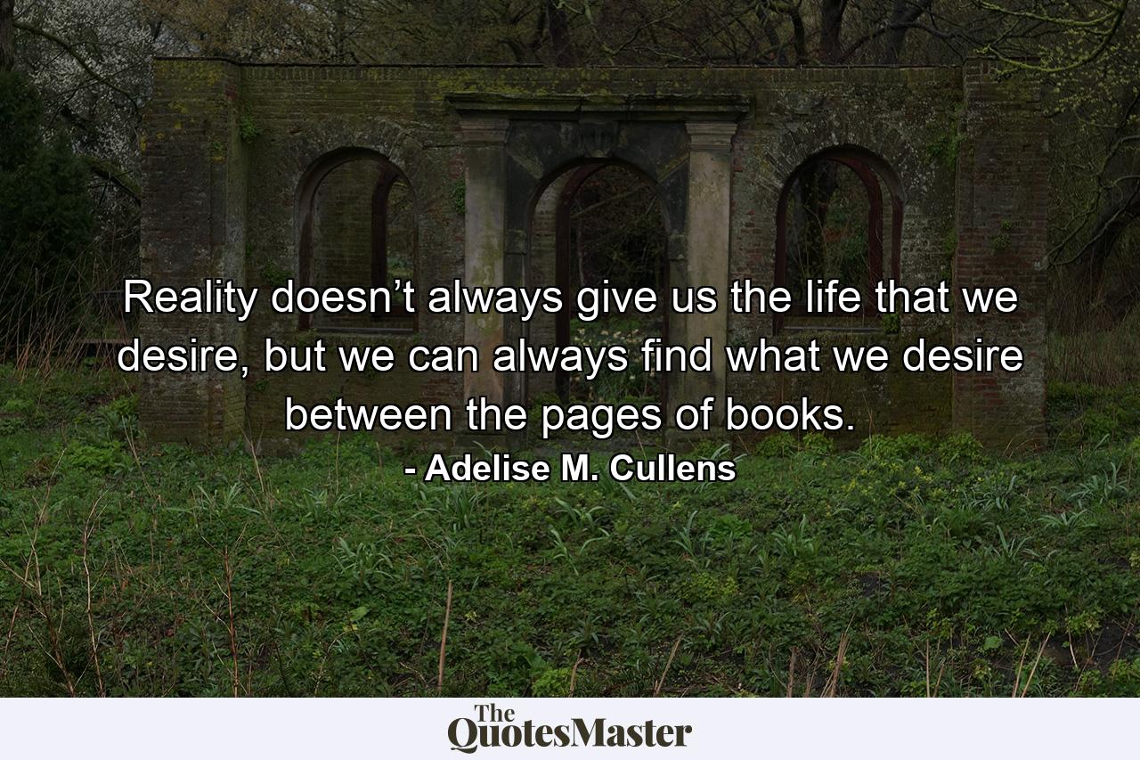 Reality doesn’t always give us the life that we desire, but we can always find what we desire between the pages of books. - Quote by Adelise M. Cullens