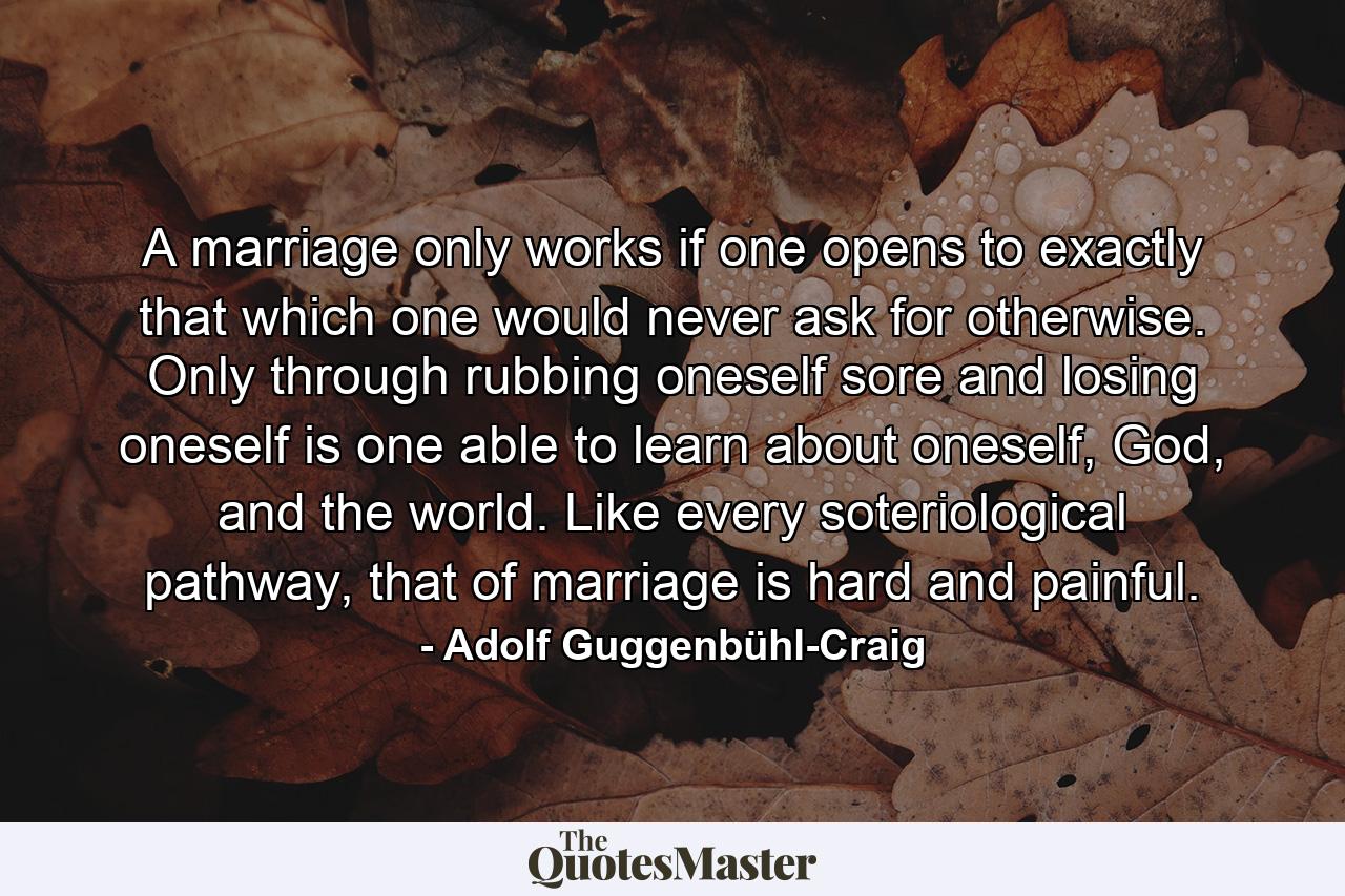 A marriage only works if one opens to exactly that which one would never ask for otherwise. Only through rubbing oneself sore and losing oneself is one able to learn about oneself, God, and the world. Like every soteriological pathway, that of marriage is hard and painful. - Quote by Adolf Guggenbühl-Craig