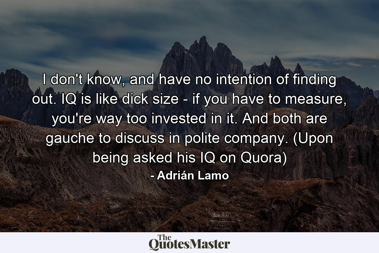 I don't know, and have no intention of finding out. IQ is like dick size - if you have to measure, you're way too invested in it. And both are gauche to discuss in polite company. (Upon being asked his IQ on Quora) - Quote by Adrián Lamo