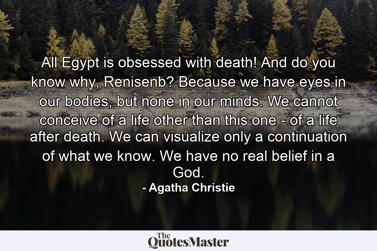 All Egypt is obsessed with death! And do you know why, Renisenb? Because we have eyes in our bodies, but none in our minds. We cannot conceive of a life other than this one - of a life after death. We can visualize only a continuation of what we know. We have no real belief in a God. - Quote by Agatha Christie