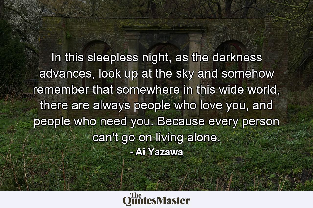 In this sleepless night, as the darkness advances, look up at the sky and somehow remember that somewhere in this wide world, there are always people who love you, and people who need you. Because every person can't go on living alone. - Quote by Ai Yazawa