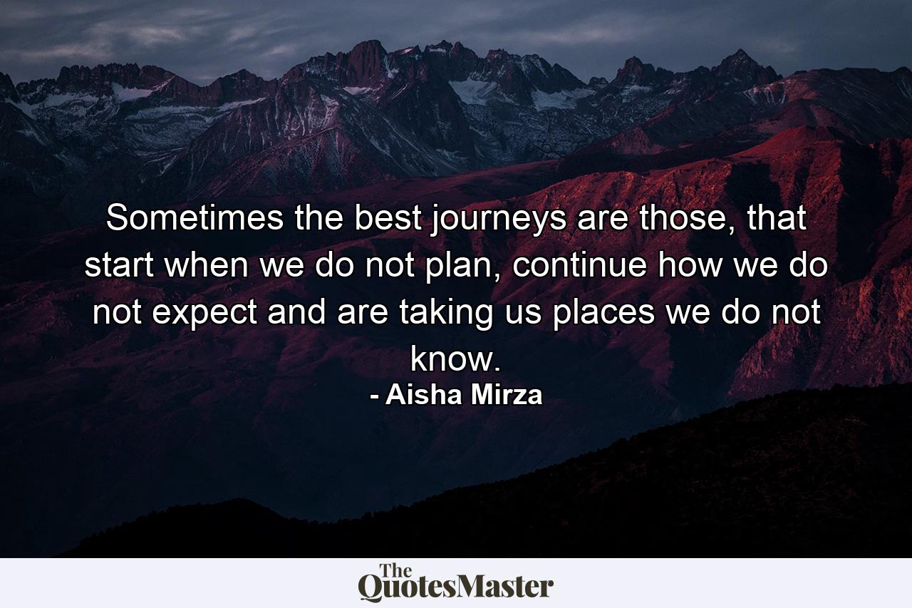 Sometimes the best journeys are those, that start when we do not plan, continue how we do not expect and are taking us places we do not know. - Quote by Aisha Mirza