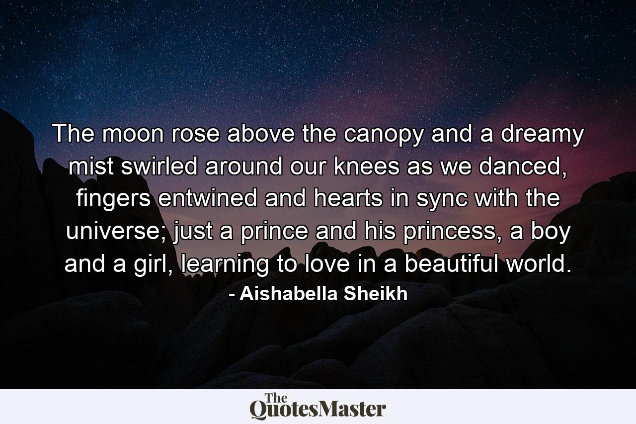 The moon rose above the canopy and a dreamy mist swirled around our knees as we danced, fingers entwined and hearts in sync with the universe; just a prince and his princess, a boy and a girl, learning to love in a beautiful world. - Quote by Aishabella Sheikh