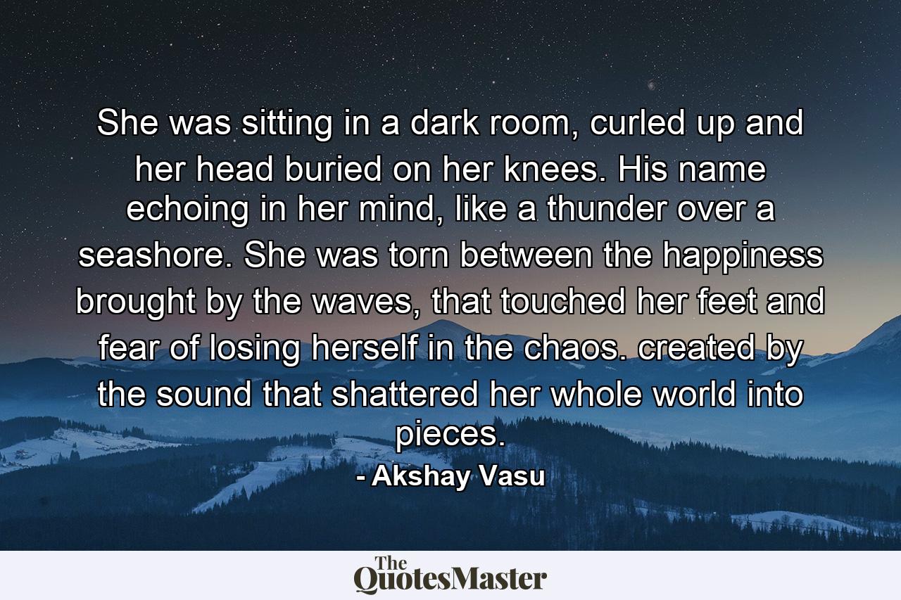 She was sitting in a dark room, curled up and her head buried on her knees. His name echoing in her mind, like a thunder over a seashore. She was torn between the happiness brought by the waves, that touched her feet and fear of losing herself in the chaos. created by the sound that shattered her whole world into pieces. - Quote by Akshay Vasu