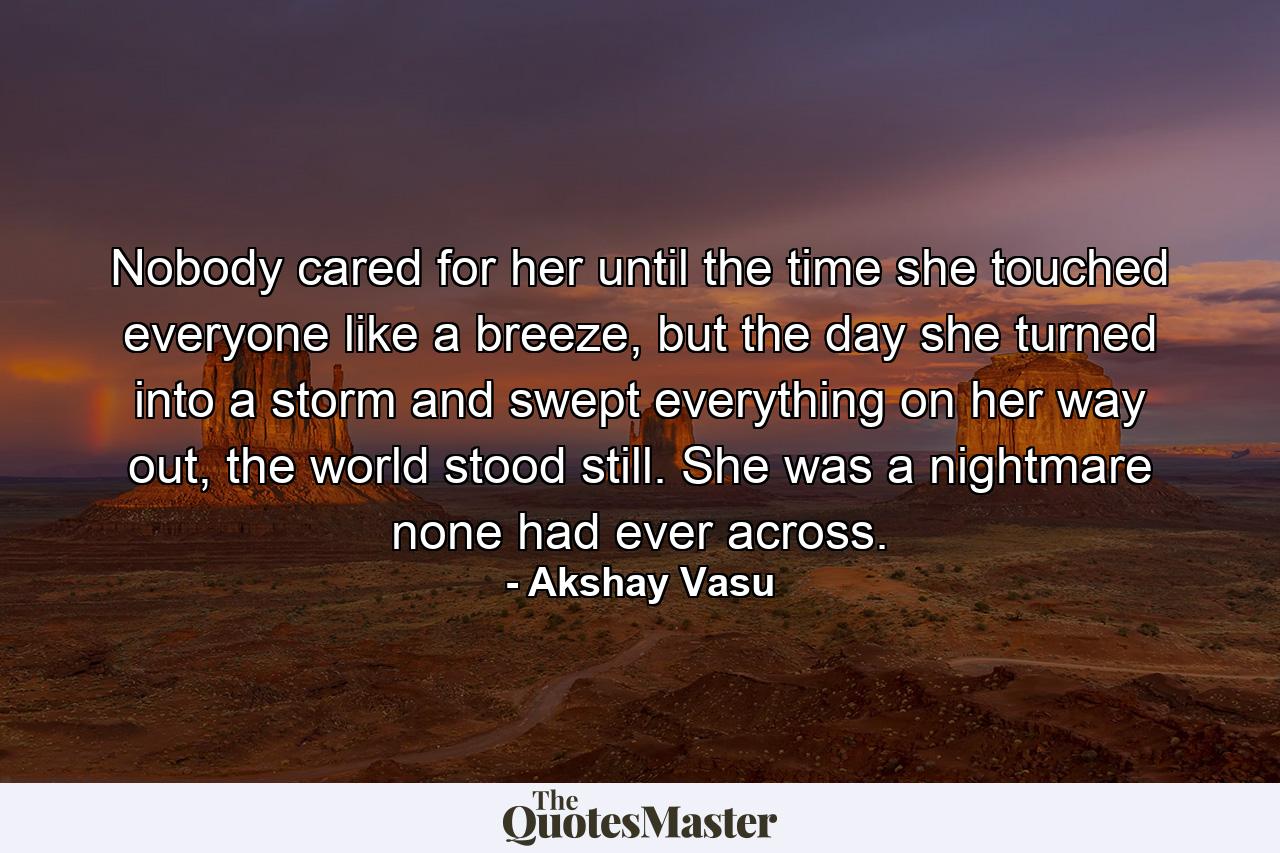 Nobody cared for her until the time she touched everyone like a breeze, but the day she turned into a storm and swept everything on her way out, the world stood still. She was a nightmare none had ever across. - Quote by Akshay Vasu