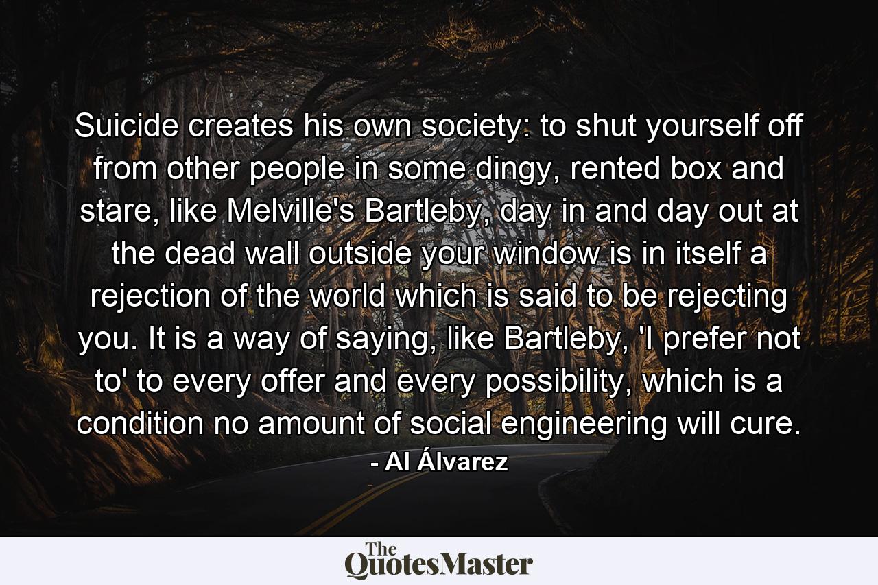 Suicide creates his own society: to shut yourself off from other people in some dingy, rented box and stare, like Melville's Bartleby, day in and day out at the dead wall outside your window is in itself a rejection of the world which is said to be rejecting you. It is a way of saying, like Bartleby, 'I prefer not to' to every offer and every possibility, which is a condition no amount of social engineering will cure. - Quote by Al Álvarez