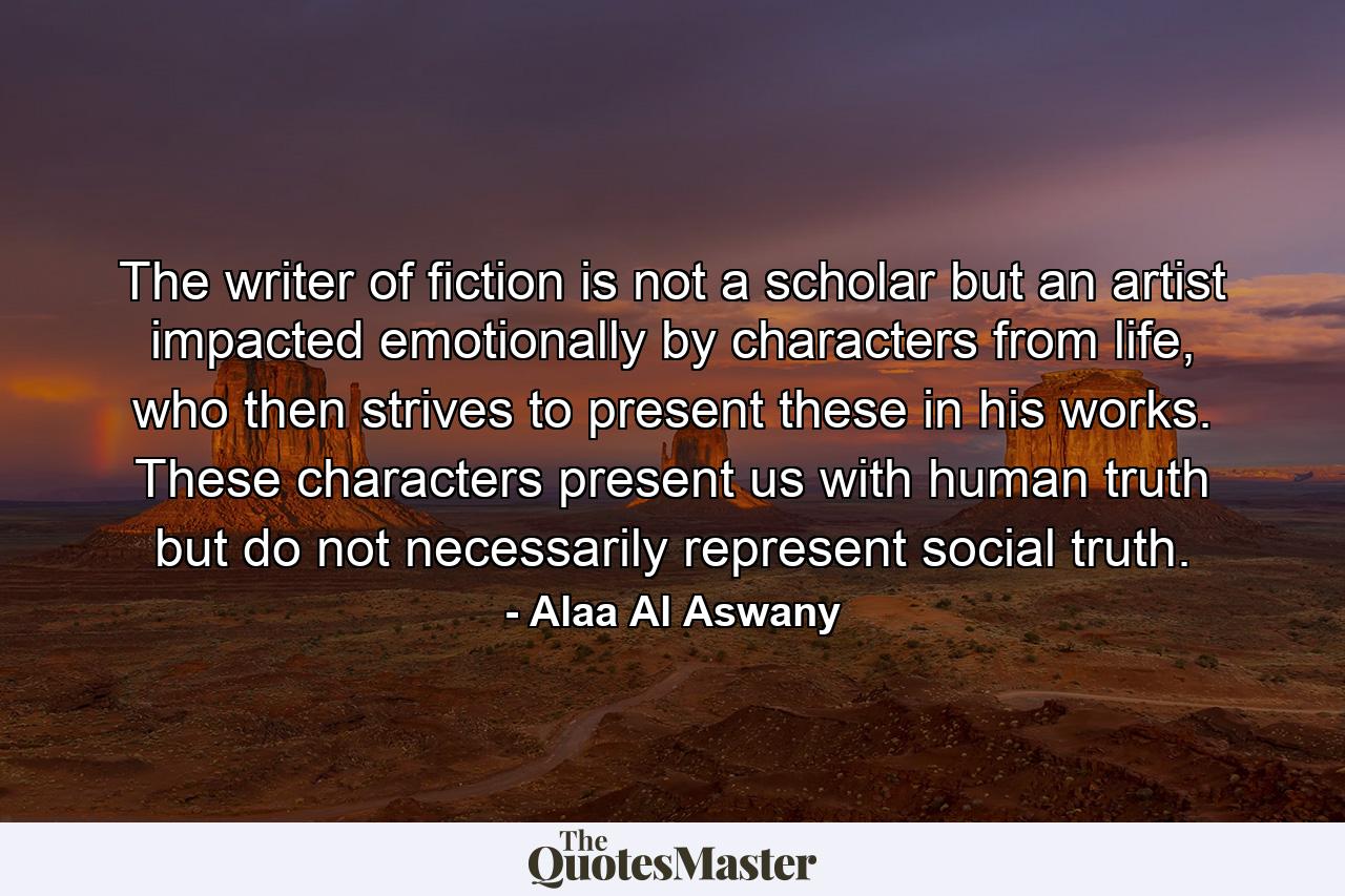 The writer of fiction is not a scholar but an artist impacted emotionally by characters from life, who then strives to present these in his works. These characters present us with human truth but do not necessarily represent social truth. - Quote by Alaa Al Aswany