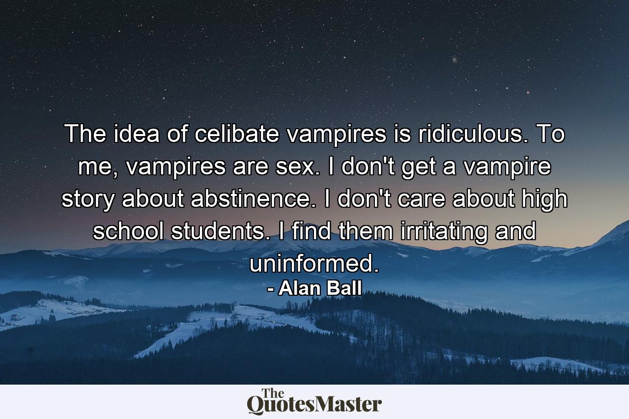 The idea of celibate vampires is ridiculous. To me, vampires are sex. I don't get a vampire story about abstinence. I don't care about high school students. I find them irritating and uninformed. - Quote by Alan Ball