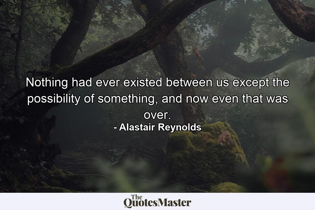 Nothing had ever existed between us except the possibility of something, and now even that was over. - Quote by Alastair Reynolds