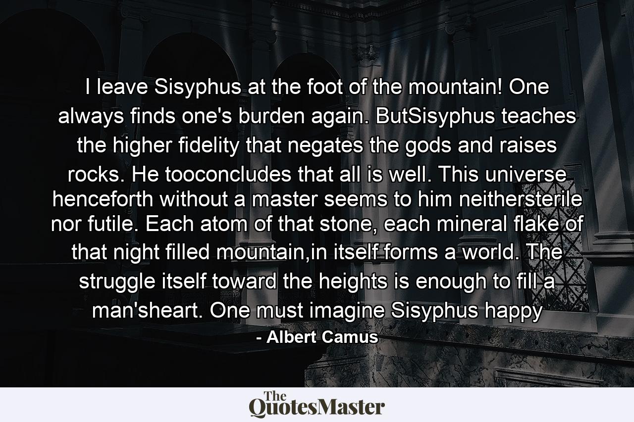 I leave Sisyphus at the foot of the mountain! One always finds one's burden again. ButSisyphus teaches the higher fidelity that negates the gods and raises rocks. He tooconcludes that all is well. This universe henceforth without a master seems to him neithersterile nor futile. Each atom of that stone, each mineral flake of that night filled mountain,in itself forms a world. The struggle itself toward the heights is enough to fill a man'sheart. One must imagine Sisyphus happy - Quote by Albert Camus