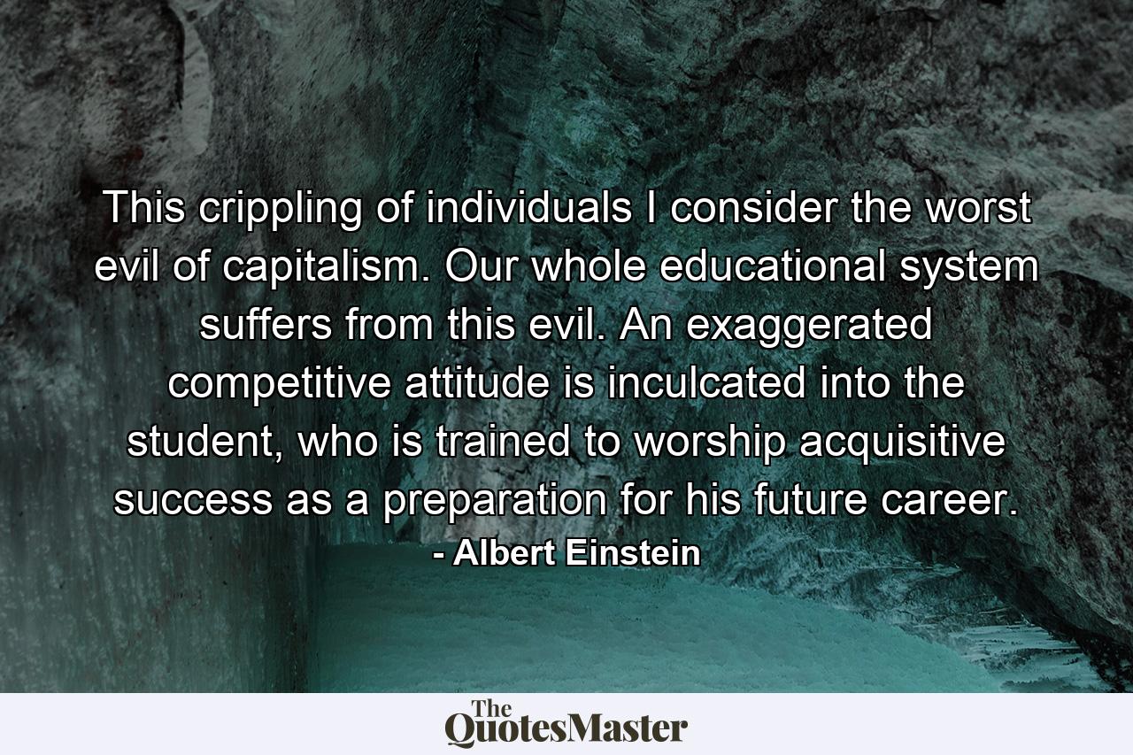 This crippling of individuals I consider the worst evil of capitalism. Our whole educational system suffers from this evil. An exaggerated competitive attitude is inculcated into the student, who is trained to worship acquisitive success as a preparation for his future career. - Quote by Albert Einstein