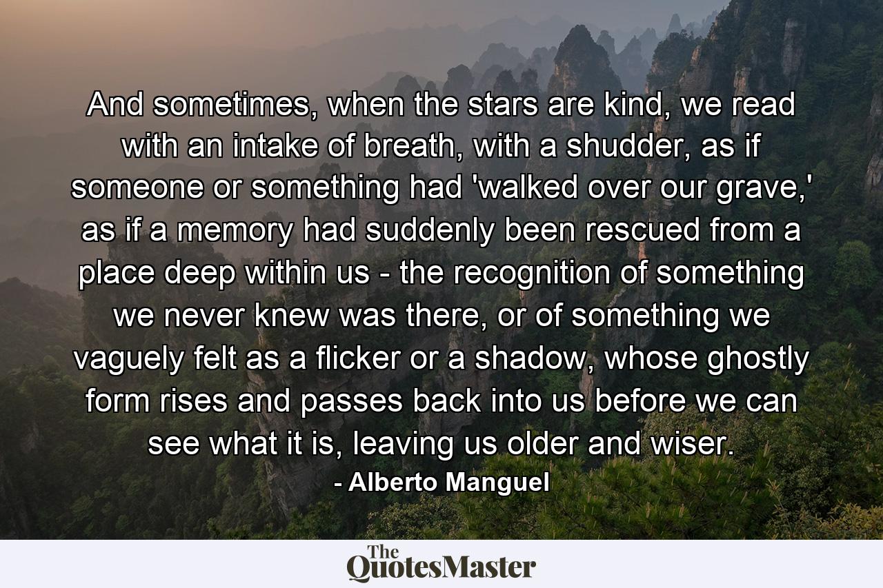 And sometimes, when the stars are kind, we read with an intake of breath, with a shudder, as if someone or something had 'walked over our grave,' as if a memory had suddenly been rescued from a place deep within us - the recognition of something we never knew was there, or of something we vaguely felt as a flicker or a shadow, whose ghostly form rises and passes back into us before we can see what it is, leaving us older and wiser. - Quote by Alberto Manguel