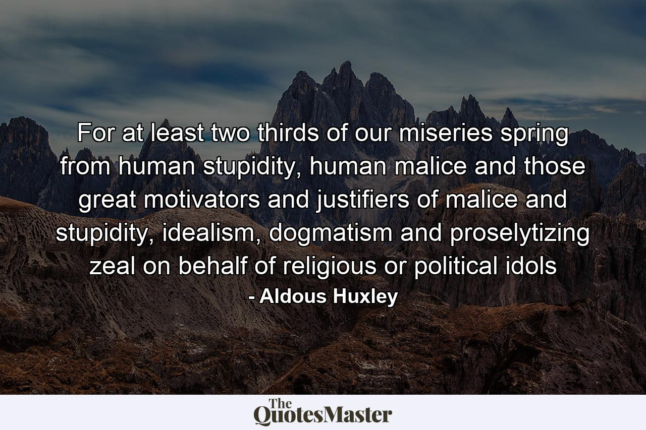 For at least two thirds of our miseries spring from human stupidity, human malice and those great motivators and justifiers of malice and stupidity, idealism, dogmatism and proselytizing zeal on behalf of religious or political idols - Quote by Aldous Huxley