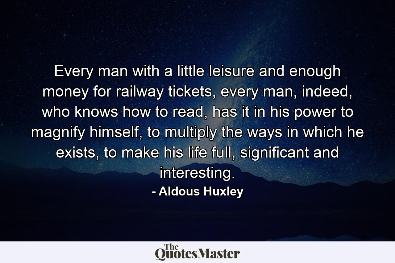 Every man with a little leisure and enough money for railway tickets, every man, indeed, who knows how to read, has it in his power to magnify himself, to multiply the ways in which he exists, to make his life full, significant and interesting. - Quote by Aldous Huxley