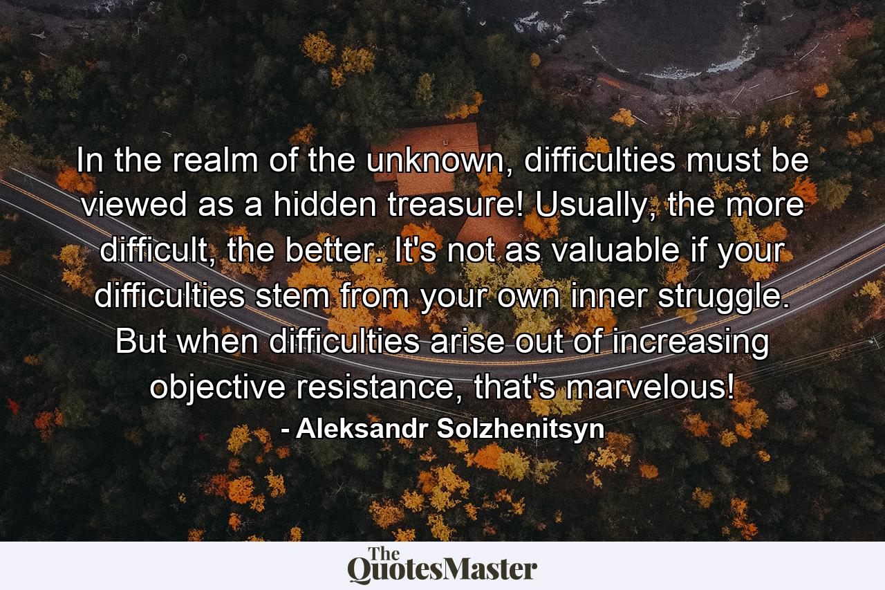 In the realm of the unknown, difficulties must be viewed as a hidden treasure! Usually, the more difficult, the better. It's not as valuable if your difficulties stem from your own inner struggle. But when difficulties arise out of increasing objective resistance, that's marvelous! - Quote by Aleksandr Solzhenitsyn