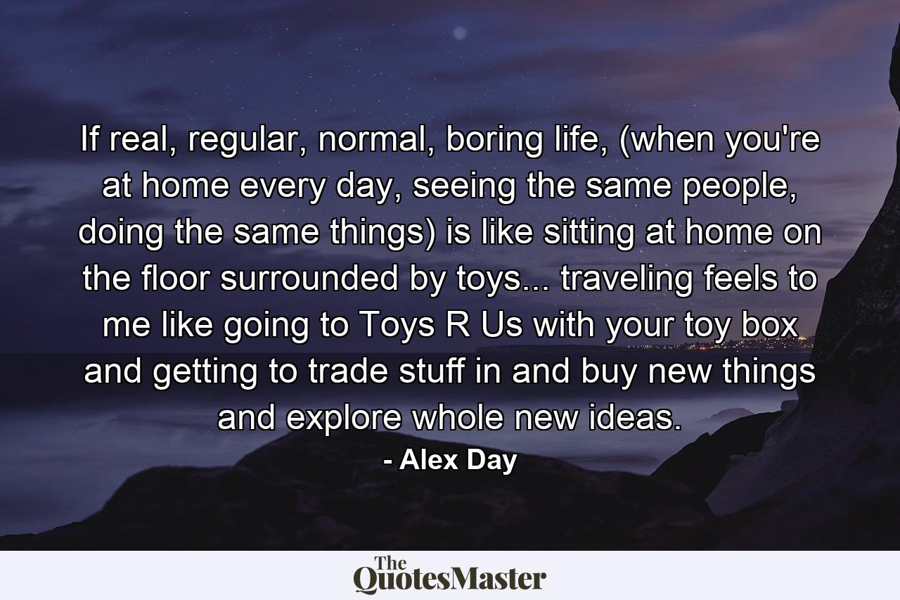 If real, regular, normal, boring life, (when you're at home every day, seeing the same people, doing the same things) is like sitting at home on the floor surrounded by toys... traveling feels to me like going to Toys R Us with your toy box and getting to trade stuff in and buy new things and explore whole new ideas. - Quote by Alex Day