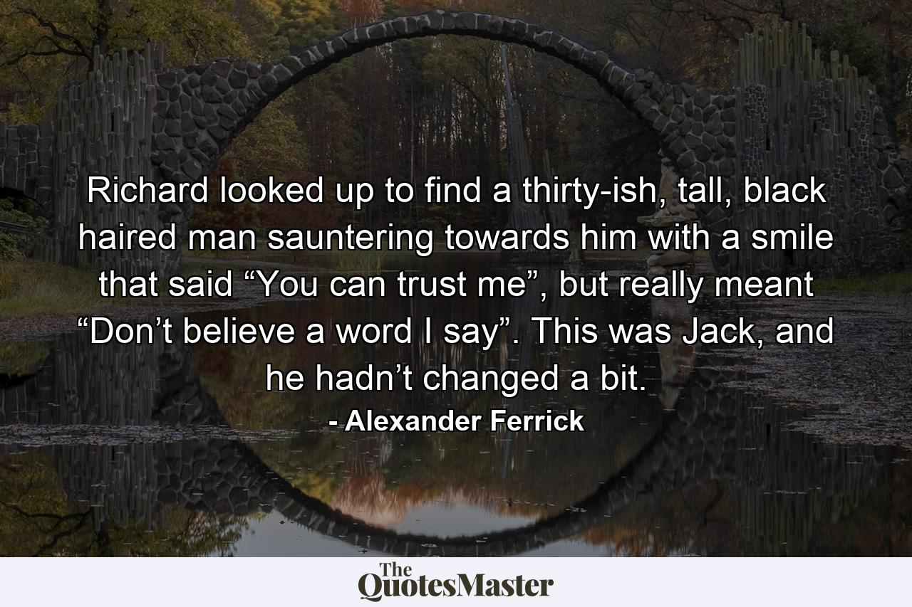 Richard looked up to find a thirty-ish, tall, black haired man sauntering towards him with a smile that said “You can trust me”, but really meant “Don’t believe a word I say”. This was Jack, and he hadn’t changed a bit. - Quote by Alexander Ferrick