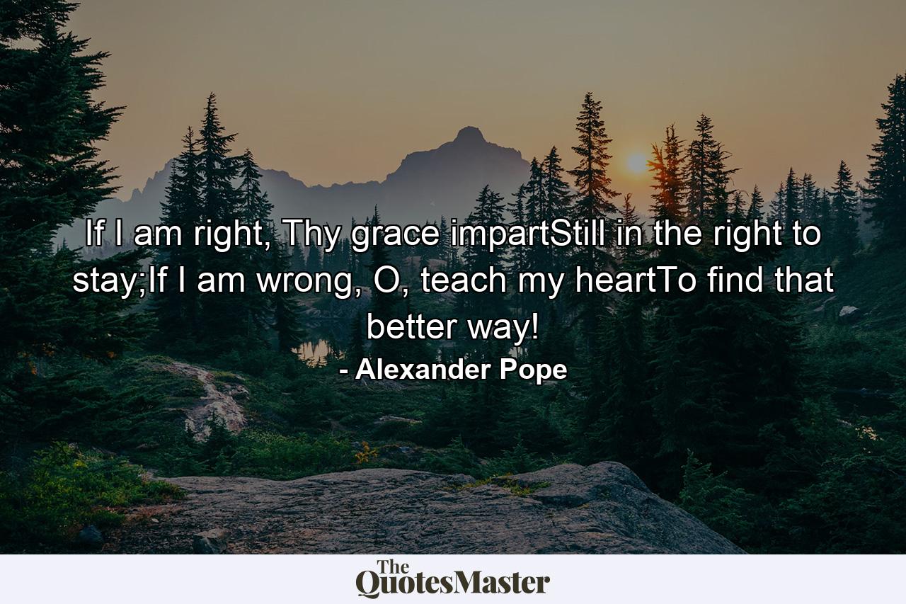 If I am right, Thy grace impartStill in the right to stay;If I am wrong, O, teach my heartTo find that better way! - Quote by Alexander Pope