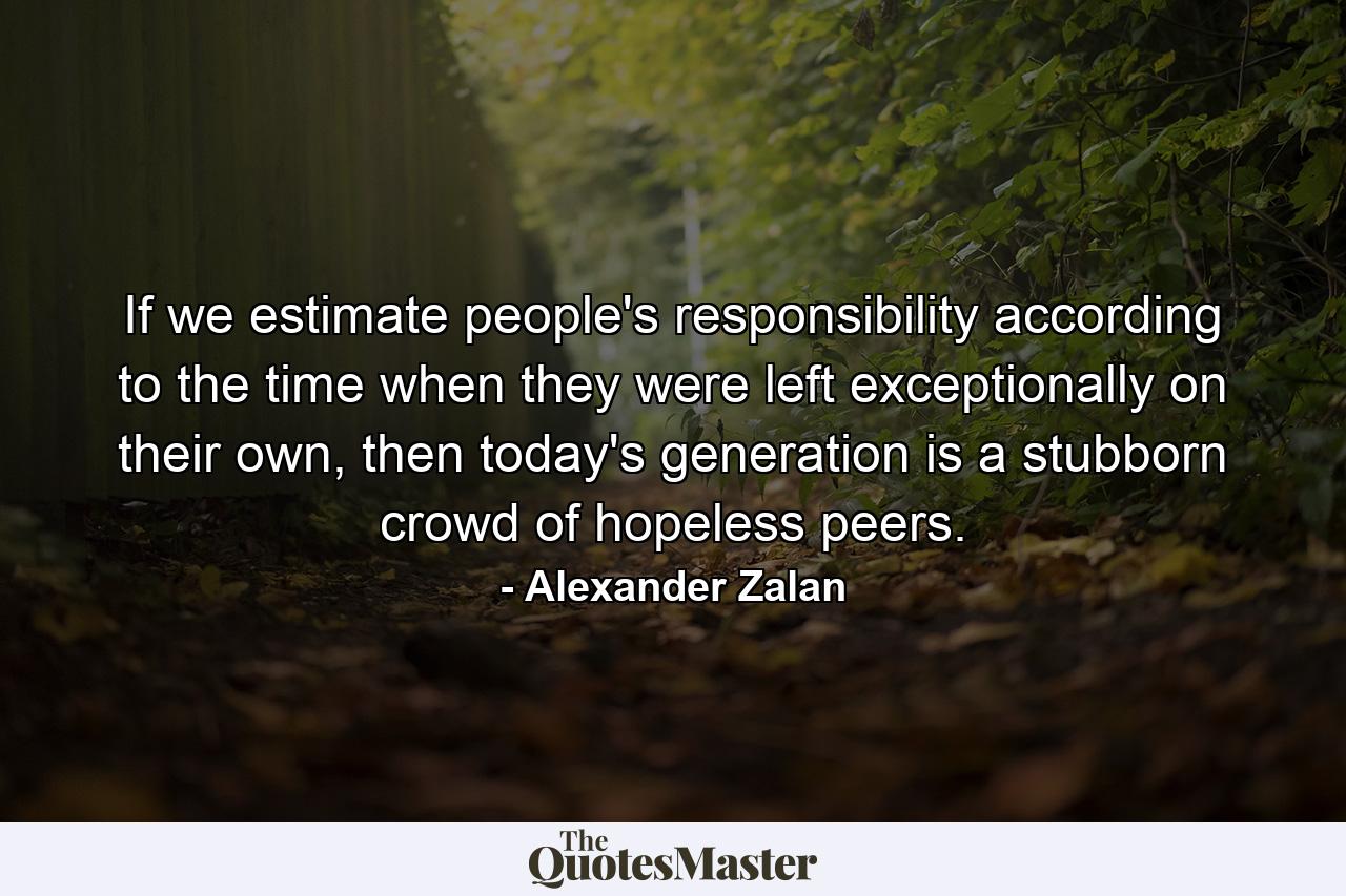 If we estimate people's responsibility according to the time when they were left exceptionally on their own, then today's generation is a stubborn crowd of hopeless peers. - Quote by Alexander Zalan