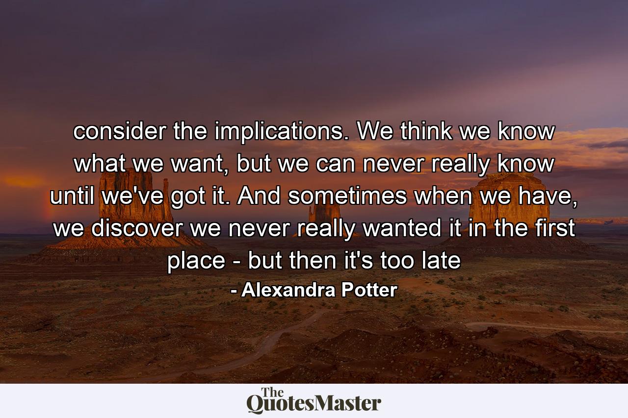 consider the implications. We think we know what we want, but we can never really know until we've got it. And sometimes when we have, we discover we never really wanted it in the first place - but then it's too late - Quote by Alexandra Potter