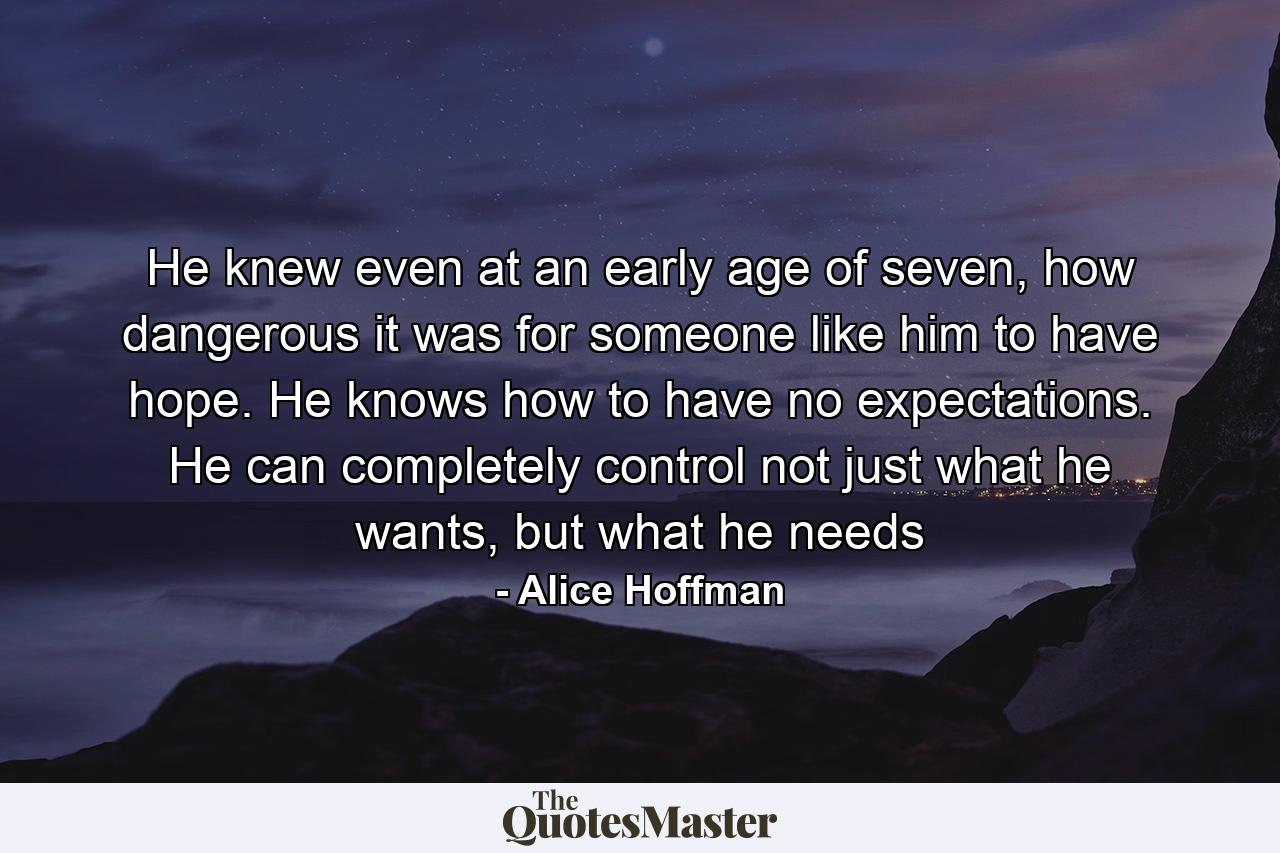 He knew even at an early age of seven, how dangerous it was for someone like him to have hope. He knows how to have no expectations. He can completely control not just what he wants, but what he needs - Quote by Alice Hoffman