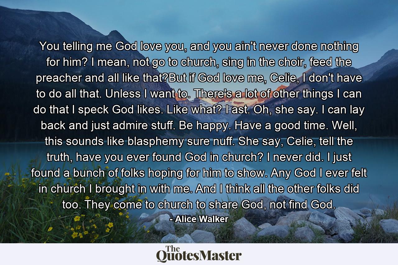 You telling me God love you, and you ain't never done nothing for him? I mean, not go to church, sing in the choir, feed the preacher and all like that?But if God love me, Celie, I don't have to do all that. Unless I want to. There's a lot of other things I can do that I speck God likes. Like what? I ast. Oh, she say. I can lay back and just admire stuff. Be happy. Have a good time. Well, this sounds like blasphemy sure nuff. She say, Celie, tell the truth, have you ever found God in church? I never did. I just found a bunch of folks hoping for him to show. Any God I ever felt in church I brought in with me. And I think all the other folks did too. They come to church to share God, not find God. - Quote by Alice Walker