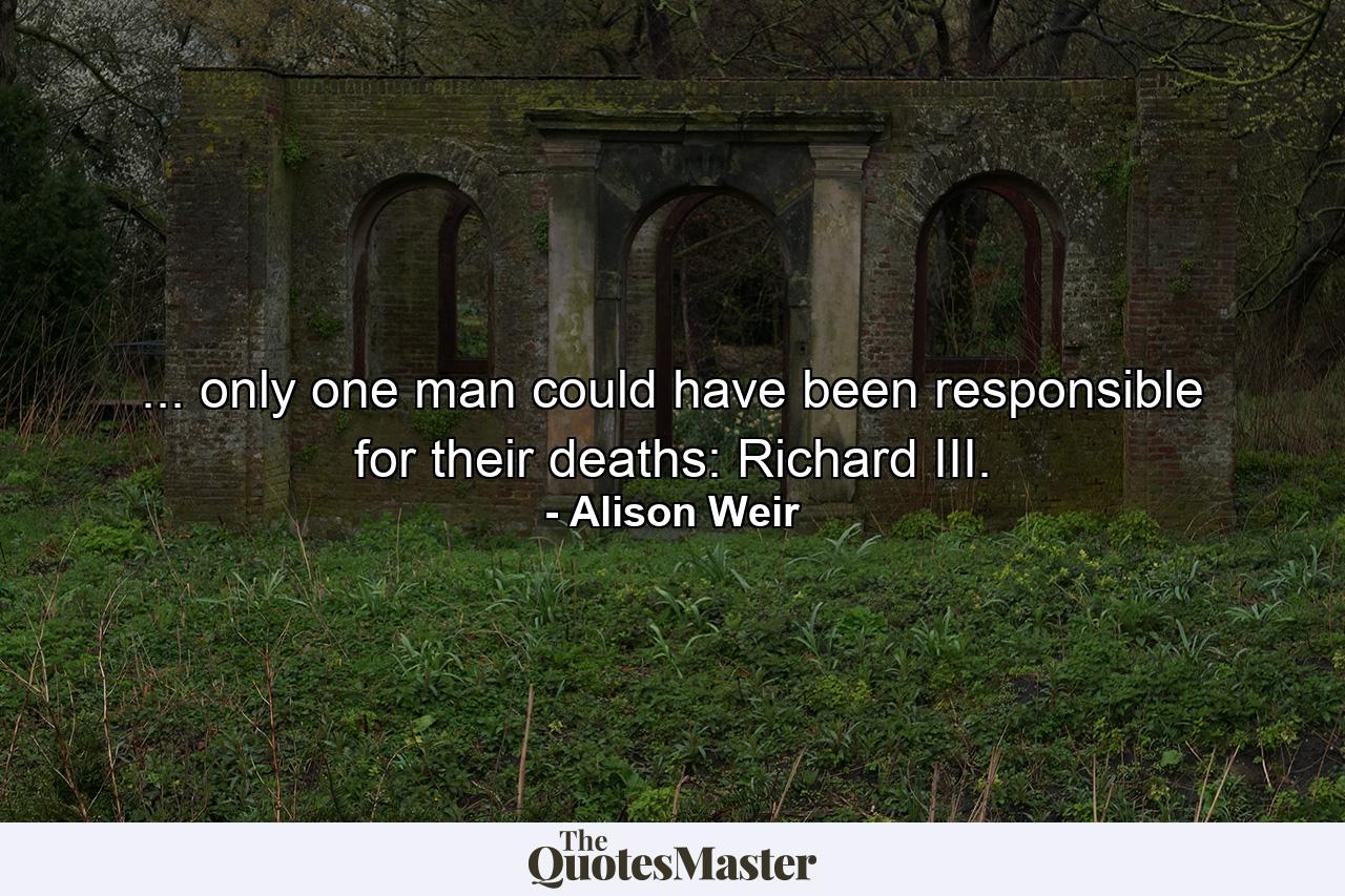 ... only one man could have been responsible for their deaths: Richard III. - Quote by Alison Weir