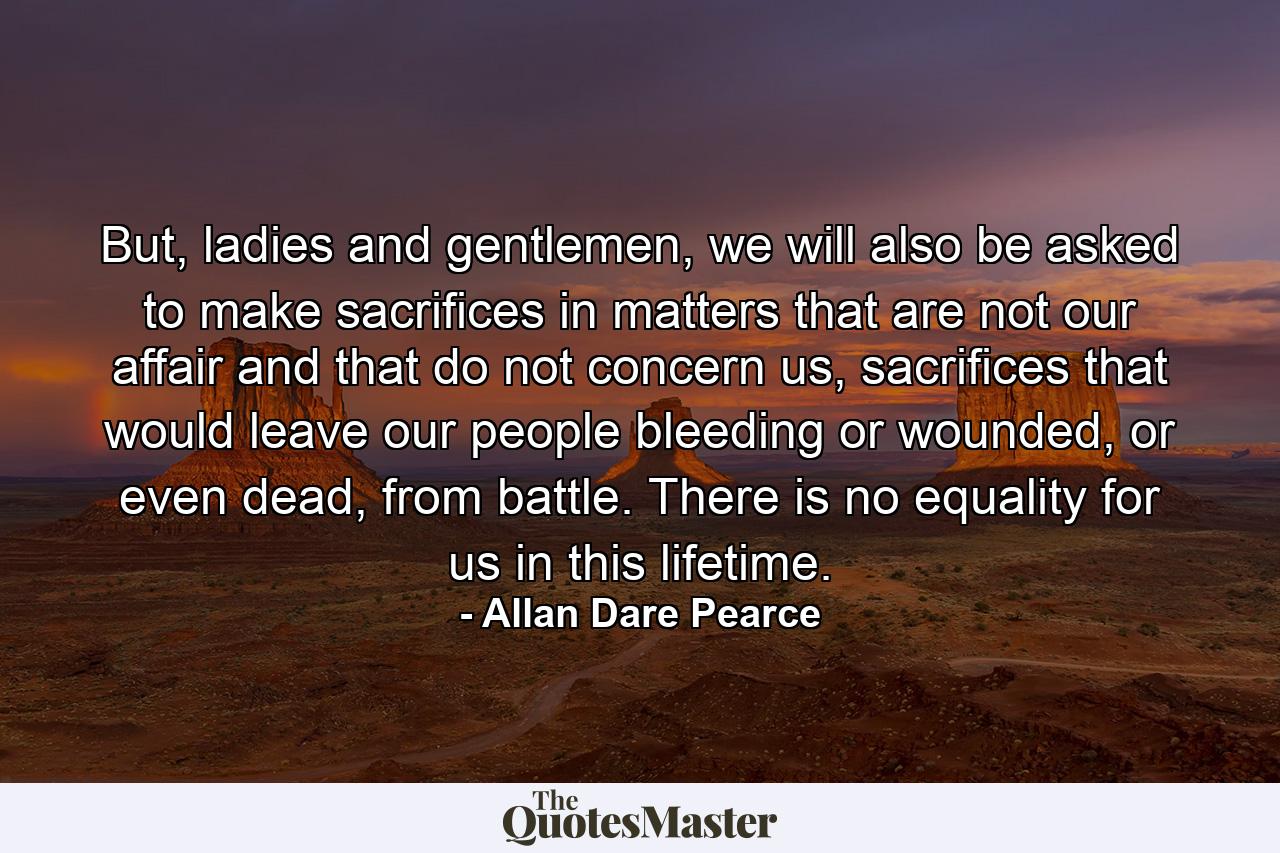 But, ladies and gentlemen, we will also be asked to make sacrifices in matters that are not our affair and that do not concern us, sacrifices that would leave our people bleeding or wounded, or even dead, from battle. There is no equality for us in this lifetime. - Quote by Allan Dare Pearce