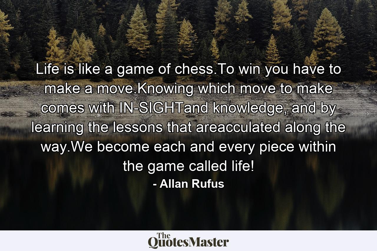 Life is like a game of chess.To win you have to make a move.Knowing which move to make comes with IN-SIGHTand knowledge, and by learning the lessons that areacculated along the way.We become each and every piece within the game called life! - Quote by Allan Rufus