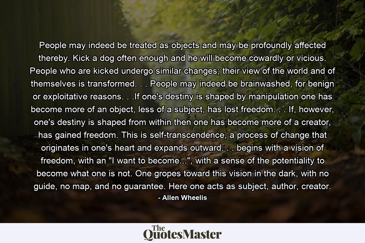 People may indeed be treated as objects and may be profoundly affected thereby. Kick a dog often enough and he will become cowardly or vicious. People who are kicked undergo similar changes; their view of the world and of themselves is transformed. . . People may indeed be brainwashed, for benign or exploitative reasons. . .If one's destiny is shaped by manipulation one has become more of an object, less of a subject, has lost freedom. . . If, however, one's destiny is shaped from within then one has become more of a creator, has gained freedom. This is self-transcendence, a process of change that originates in one's heart and expands outward. . . begins with a vision of freedom, with an 