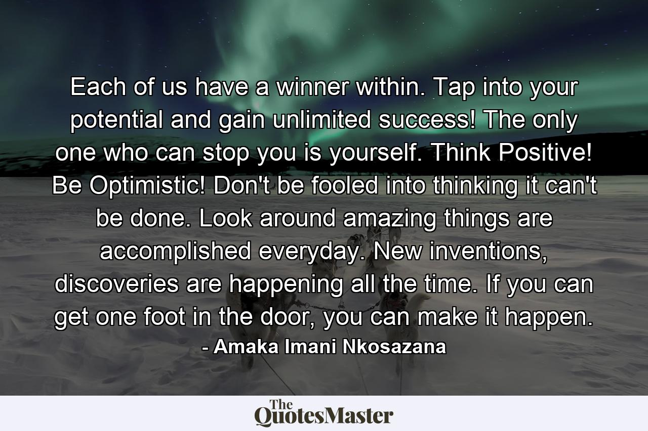 Each of us have a winner within. Tap into your potential and gain unlimited success! The only one who can stop you is yourself. Think Positive! Be Optimistic! Don't be fooled into thinking it can't be done. Look around amazing things are accomplished everyday. New inventions, discoveries are happening all the time. If you can get one foot in the door, you can make it happen. - Quote by Amaka Imani Nkosazana