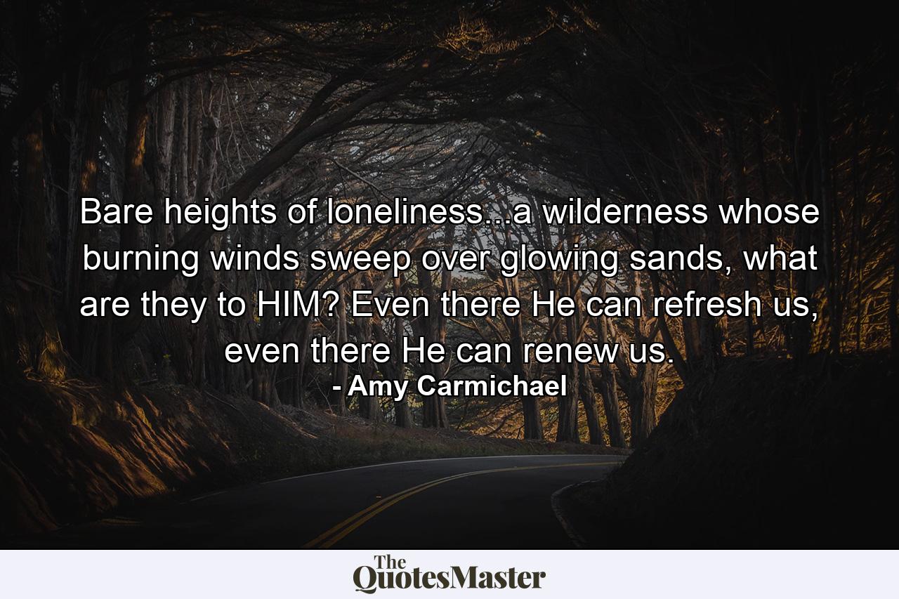 Bare heights of loneliness...a wilderness whose burning winds sweep over glowing sands, what are they to HIM? Even there He can refresh us, even there He can renew us. - Quote by Amy Carmichael