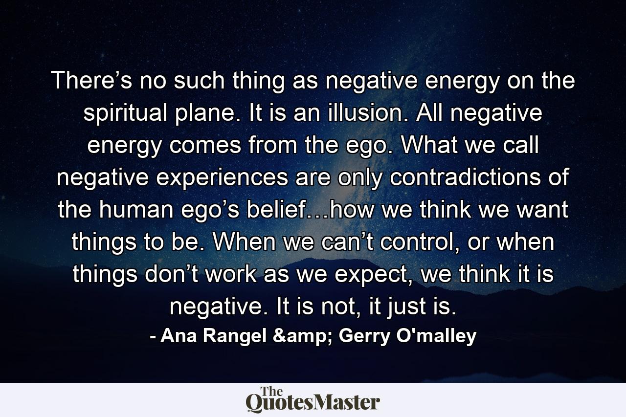 There’s no such thing as negative energy on the spiritual plane. It is an illusion. All negative energy comes from the ego. What we call negative experiences are only contradictions of the human ego’s belief…how we think we want things to be. When we can’t control, or when things don’t work as we expect, we think it is negative. It is not, it just is. - Quote by Ana Rangel & Gerry O'malley