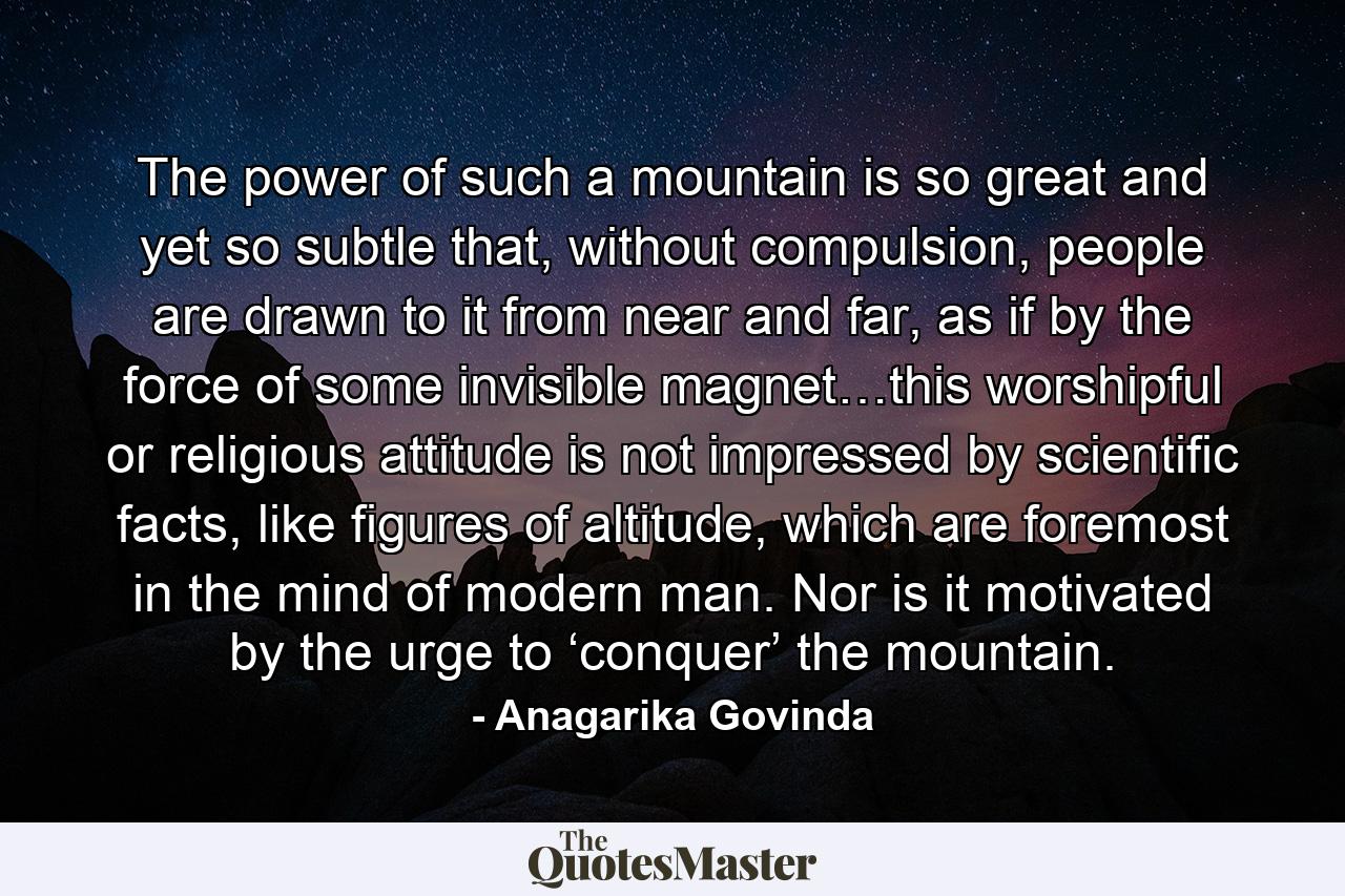 The power of such a mountain is so great and yet so subtle that, without compulsion, people are drawn to it from near and far, as if by the force of some invisible magnet…this worshipful or religious attitude is not impressed by scientific facts, like figures of altitude, which are foremost in the mind of modern man. Nor is it motivated by the urge to ‘conquer’ the mountain. - Quote by Anagarika Govinda