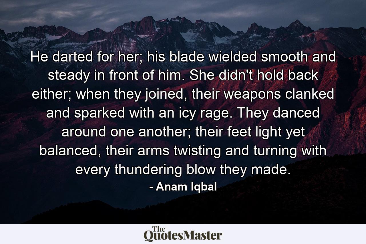 He darted for her; his blade wielded smooth and steady in front of him. She didn't hold back either; when they joined, their weapons clanked and sparked with an icy rage. They danced around one another; their feet light yet balanced, their arms twisting and turning with every thundering blow they made. - Quote by Anam Iqbal