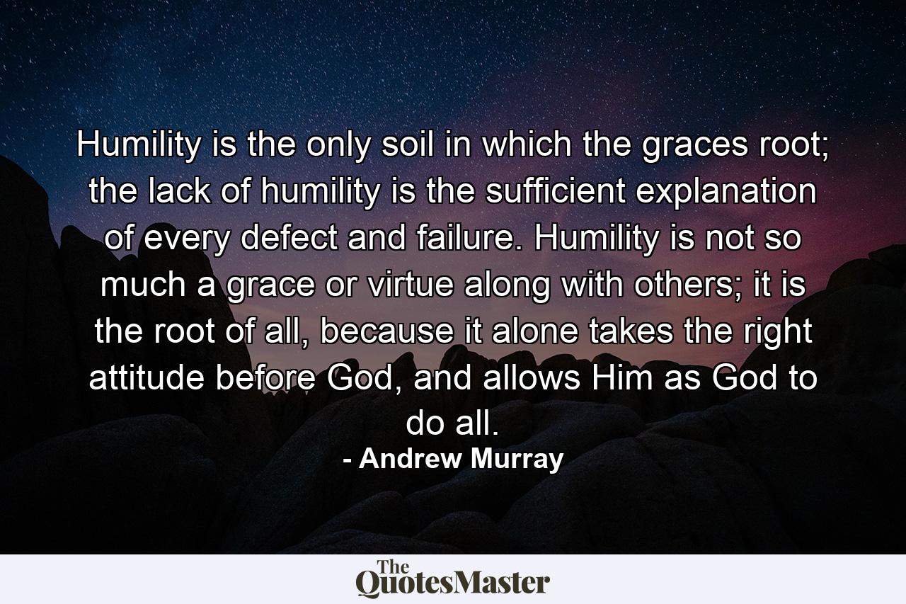 Humility is the only soil in which the graces root; the lack of humility is the sufficient explanation of every defect and failure. Humility is not so much a grace or virtue along with others; it is the root of all, because it alone takes the right attitude before God, and allows Him as God to do all. - Quote by Andrew Murray