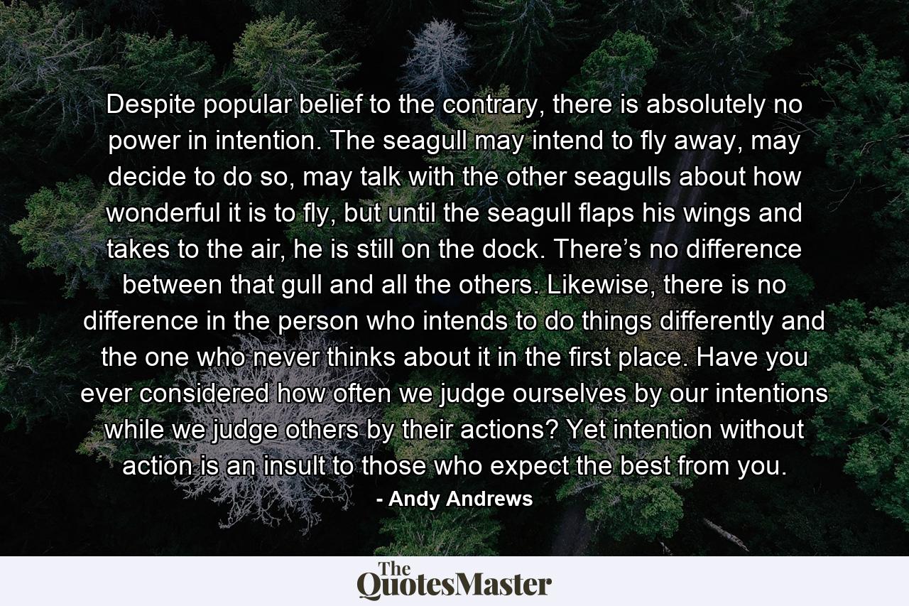 Despite popular belief to the contrary, there is absolutely no power in intention. The seagull may intend to fly away, may decide to do so, may talk with the other seagulls about how wonderful it is to fly, but until the seagull flaps his wings and takes to the air, he is still on the dock. There’s no difference between that gull and all the others. Likewise, there is no difference in the person who intends to do things differently and the one who never thinks about it in the first place. Have you ever considered how often we judge ourselves by our intentions while we judge others by their actions? Yet intention without action is an insult to those who expect the best from you. - Quote by Andy Andrews