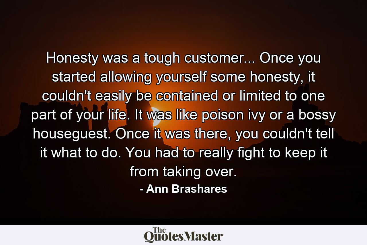 Honesty was a tough customer... Once you started allowing yourself some honesty, it couldn't easily be contained or limited to one part of your life. It was like poison ivy or a bossy houseguest. Once it was there, you couldn't tell it what to do. You had to really fight to keep it from taking over. - Quote by Ann Brashares