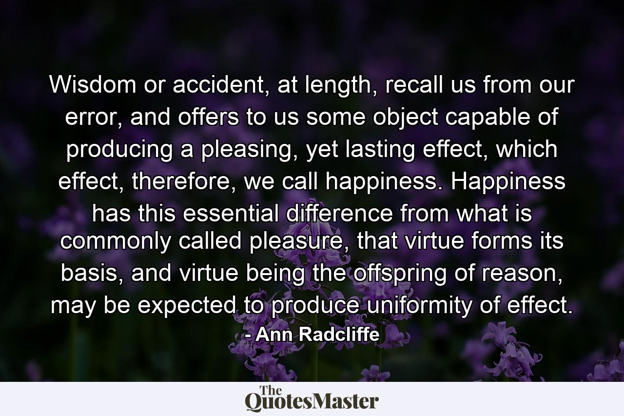 Wisdom or accident, at length, recall us from our error, and offers to us some object capable of producing a pleasing, yet lasting effect, which effect, therefore, we call happiness. Happiness has this essential difference from what is commonly called pleasure, that virtue forms its basis, and virtue being the offspring of reason, may be expected to produce uniformity of effect. - Quote by Ann Radcliffe