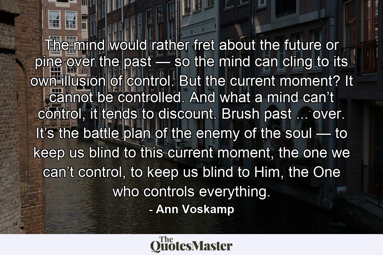 The mind would rather fret about the future or pine over the past — so the mind can cling to its own illusion of control. But the current moment? It cannot be controlled. And what a mind can’t control, it tends to discount. Brush past ... over. It’s the battle plan of the enemy of the soul — to keep us blind to this current moment, the one we can’t control, to keep us blind to Him, the One who controls everything. - Quote by Ann Voskamp